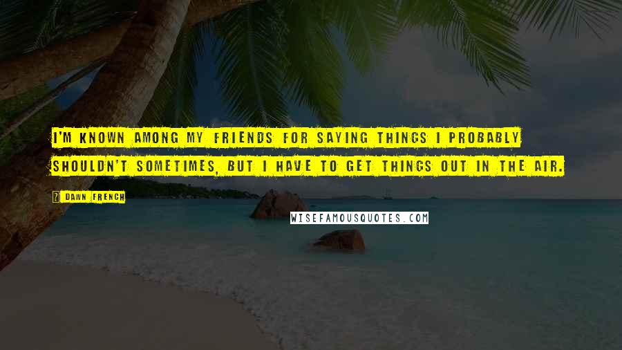 Dawn French Quotes: I'm known among my friends for saying things I probably shouldn't sometimes, but I have to get things out in the air.