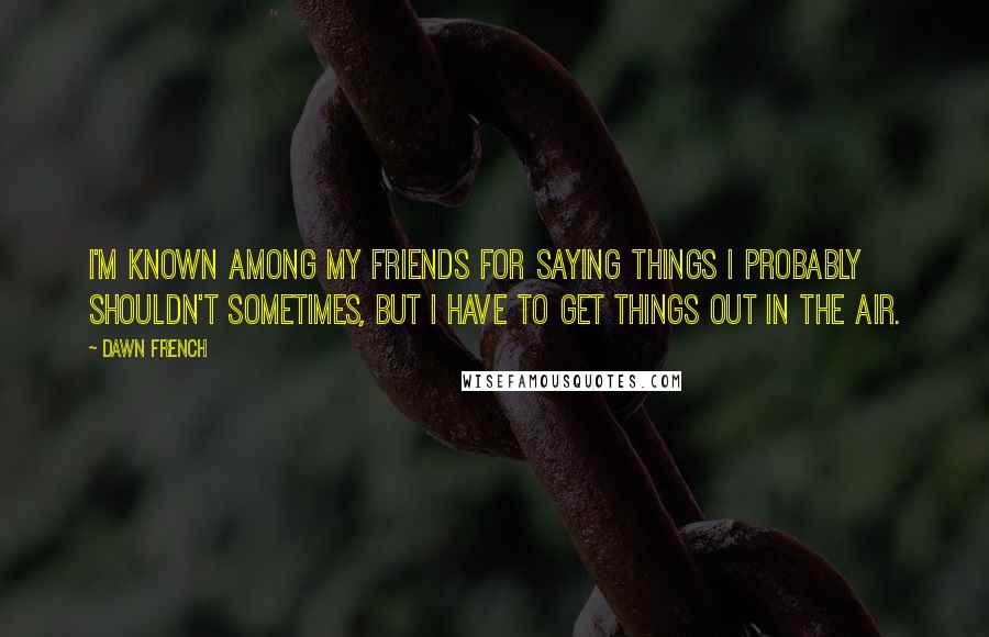 Dawn French Quotes: I'm known among my friends for saying things I probably shouldn't sometimes, but I have to get things out in the air.