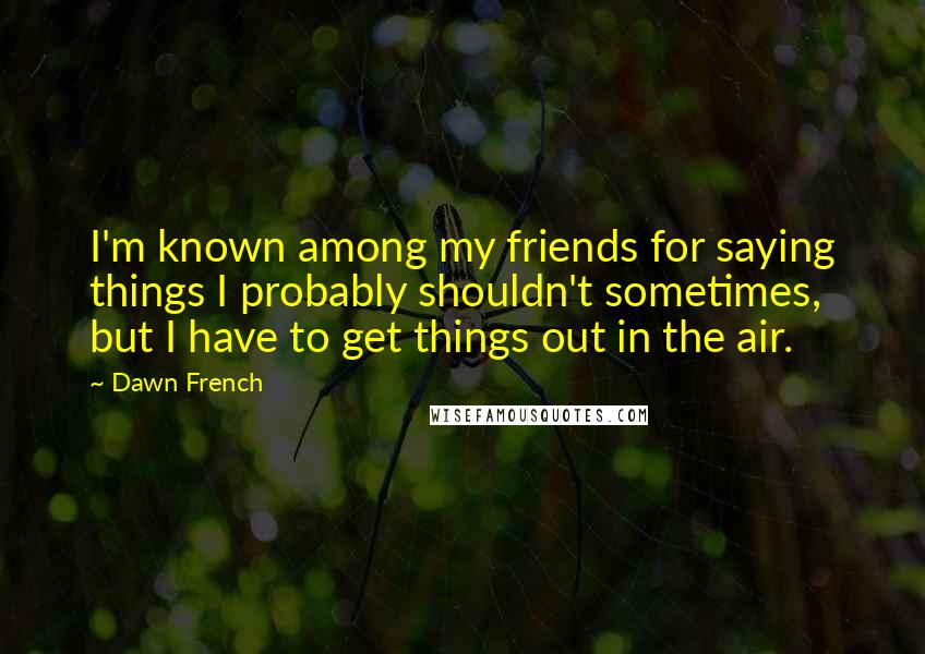 Dawn French Quotes: I'm known among my friends for saying things I probably shouldn't sometimes, but I have to get things out in the air.