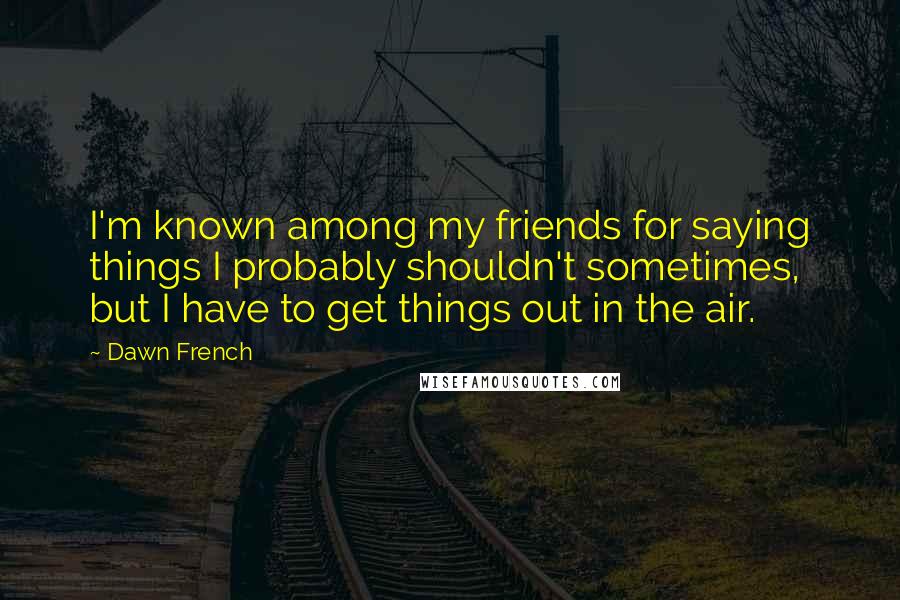 Dawn French Quotes: I'm known among my friends for saying things I probably shouldn't sometimes, but I have to get things out in the air.