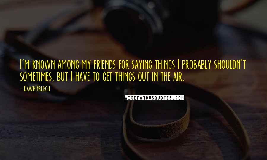 Dawn French Quotes: I'm known among my friends for saying things I probably shouldn't sometimes, but I have to get things out in the air.