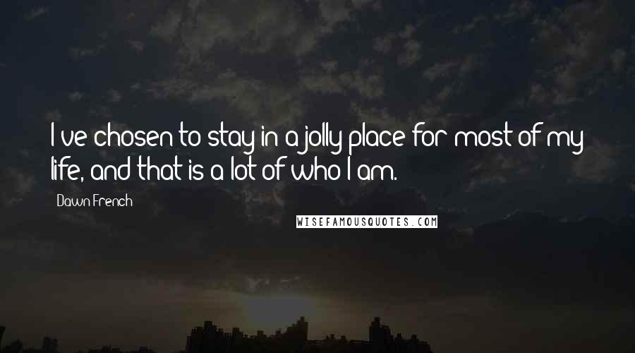 Dawn French Quotes: I've chosen to stay in a jolly place for most of my life, and that is a lot of who I am.