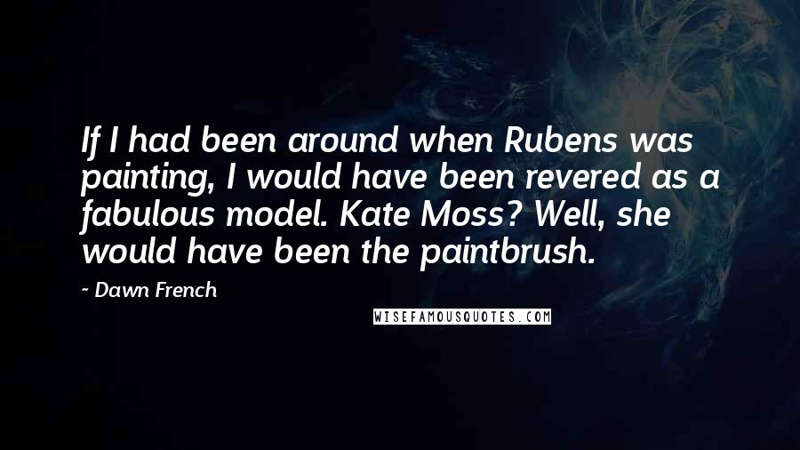 Dawn French Quotes: If I had been around when Rubens was painting, I would have been revered as a fabulous model. Kate Moss? Well, she would have been the paintbrush.