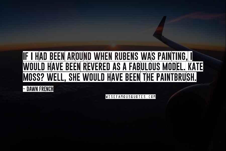 Dawn French Quotes: If I had been around when Rubens was painting, I would have been revered as a fabulous model. Kate Moss? Well, she would have been the paintbrush.