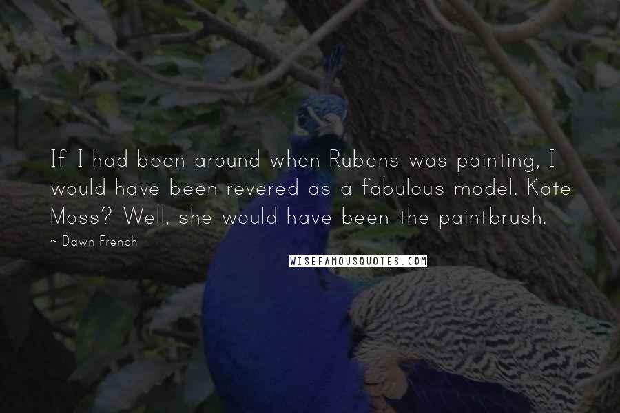 Dawn French Quotes: If I had been around when Rubens was painting, I would have been revered as a fabulous model. Kate Moss? Well, she would have been the paintbrush.