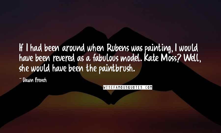 Dawn French Quotes: If I had been around when Rubens was painting, I would have been revered as a fabulous model. Kate Moss? Well, she would have been the paintbrush.