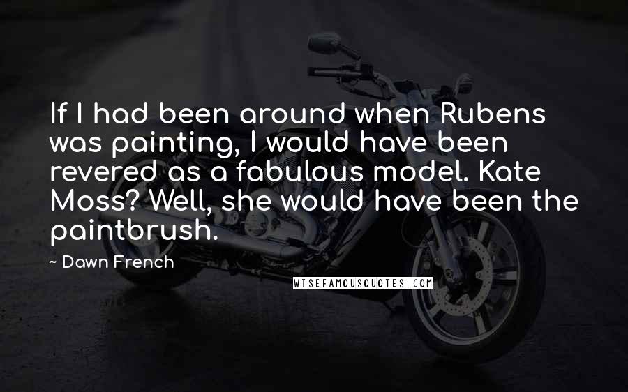 Dawn French Quotes: If I had been around when Rubens was painting, I would have been revered as a fabulous model. Kate Moss? Well, she would have been the paintbrush.