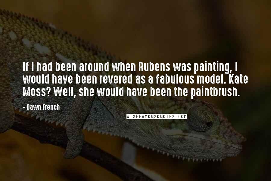 Dawn French Quotes: If I had been around when Rubens was painting, I would have been revered as a fabulous model. Kate Moss? Well, she would have been the paintbrush.