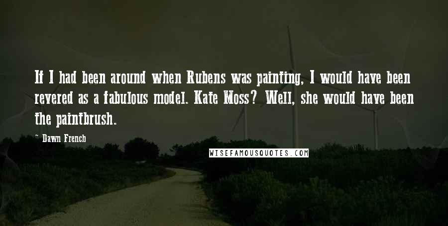 Dawn French Quotes: If I had been around when Rubens was painting, I would have been revered as a fabulous model. Kate Moss? Well, she would have been the paintbrush.