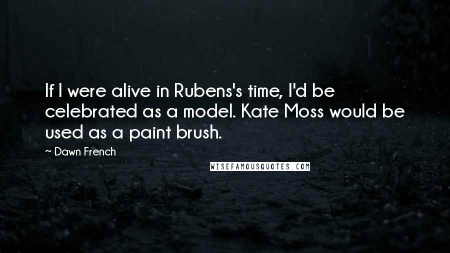Dawn French Quotes: If I were alive in Rubens's time, I'd be celebrated as a model. Kate Moss would be used as a paint brush.