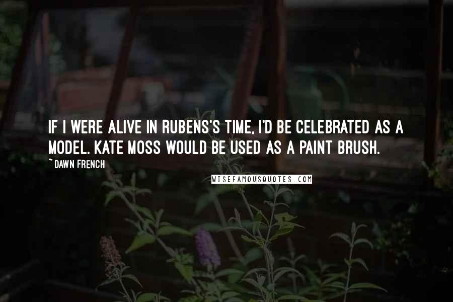 Dawn French Quotes: If I were alive in Rubens's time, I'd be celebrated as a model. Kate Moss would be used as a paint brush.