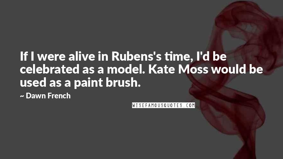 Dawn French Quotes: If I were alive in Rubens's time, I'd be celebrated as a model. Kate Moss would be used as a paint brush.