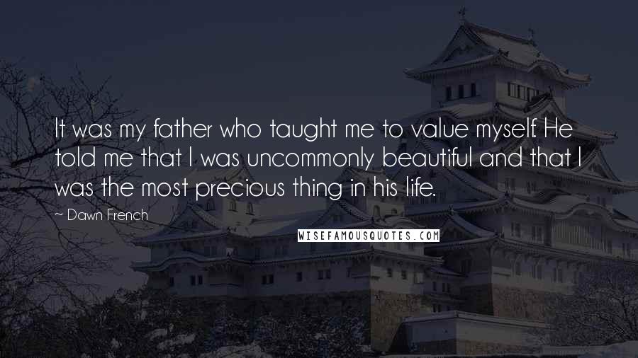 Dawn French Quotes: It was my father who taught me to value myself. He told me that I was uncommonly beautiful and that I was the most precious thing in his life.