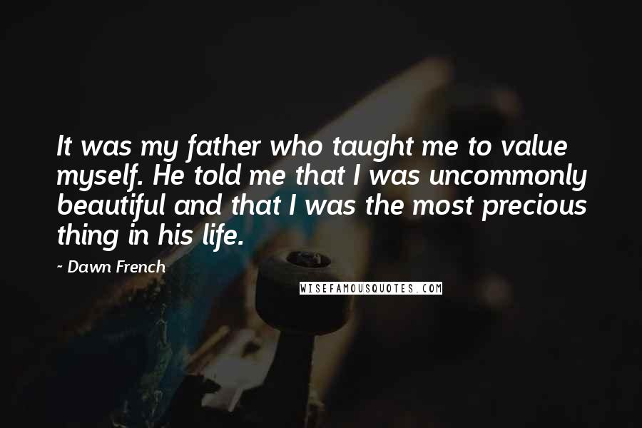 Dawn French Quotes: It was my father who taught me to value myself. He told me that I was uncommonly beautiful and that I was the most precious thing in his life.