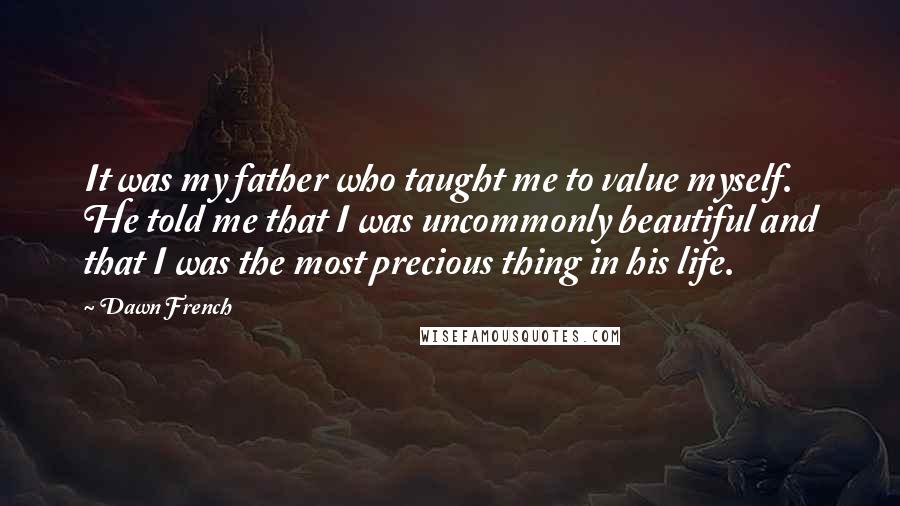 Dawn French Quotes: It was my father who taught me to value myself. He told me that I was uncommonly beautiful and that I was the most precious thing in his life.