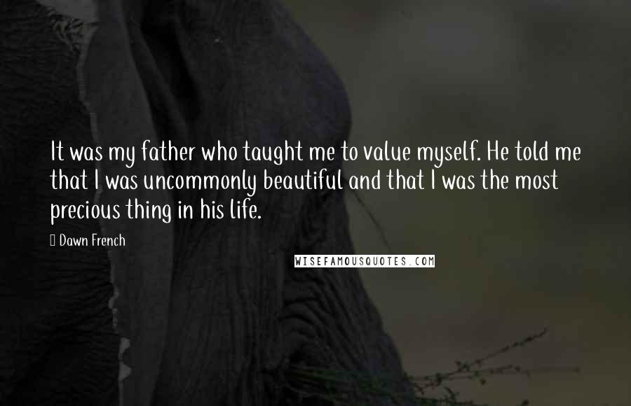 Dawn French Quotes: It was my father who taught me to value myself. He told me that I was uncommonly beautiful and that I was the most precious thing in his life.