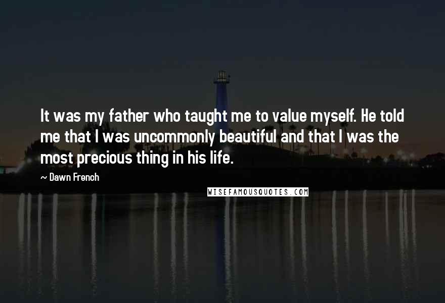 Dawn French Quotes: It was my father who taught me to value myself. He told me that I was uncommonly beautiful and that I was the most precious thing in his life.