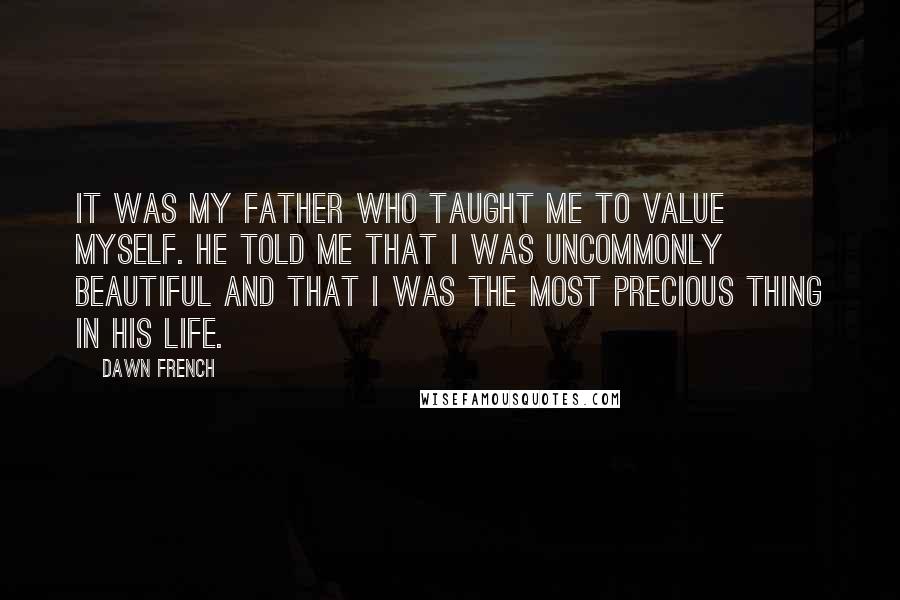 Dawn French Quotes: It was my father who taught me to value myself. He told me that I was uncommonly beautiful and that I was the most precious thing in his life.