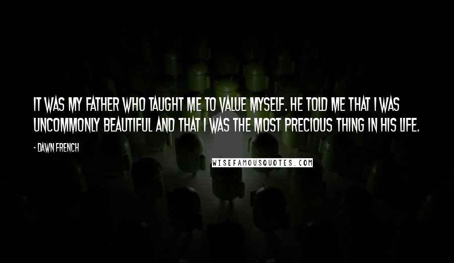 Dawn French Quotes: It was my father who taught me to value myself. He told me that I was uncommonly beautiful and that I was the most precious thing in his life.