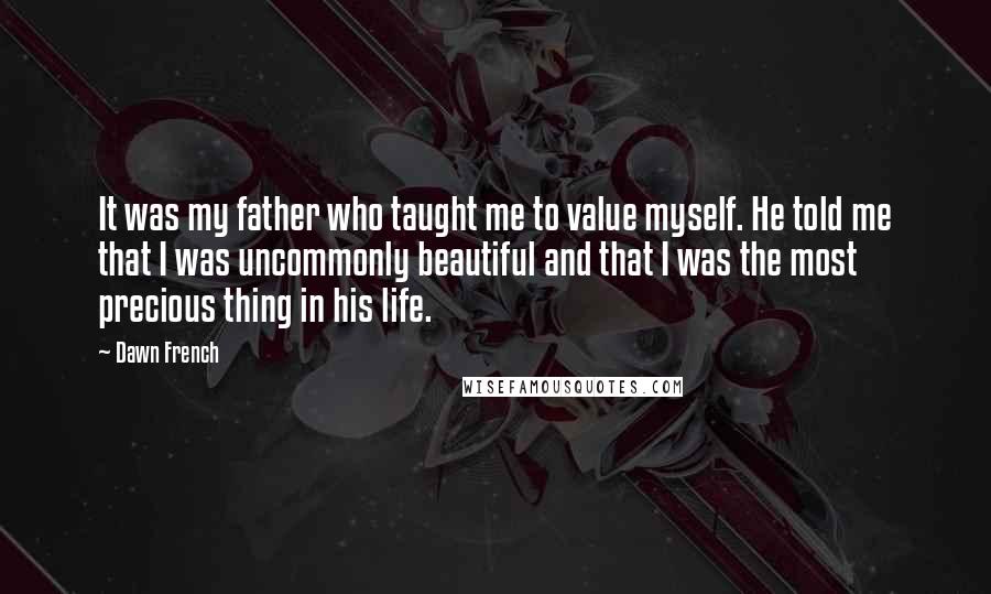 Dawn French Quotes: It was my father who taught me to value myself. He told me that I was uncommonly beautiful and that I was the most precious thing in his life.