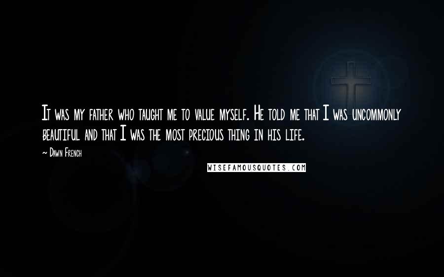 Dawn French Quotes: It was my father who taught me to value myself. He told me that I was uncommonly beautiful and that I was the most precious thing in his life.