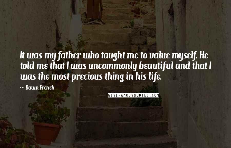 Dawn French Quotes: It was my father who taught me to value myself. He told me that I was uncommonly beautiful and that I was the most precious thing in his life.