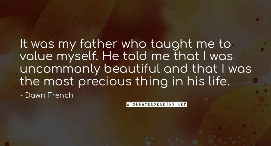 Dawn French Quotes: It was my father who taught me to value myself. He told me that I was uncommonly beautiful and that I was the most precious thing in his life.