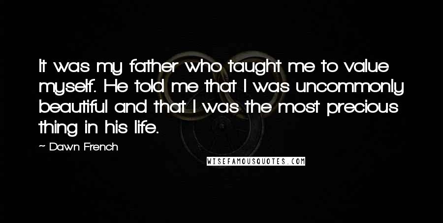 Dawn French Quotes: It was my father who taught me to value myself. He told me that I was uncommonly beautiful and that I was the most precious thing in his life.