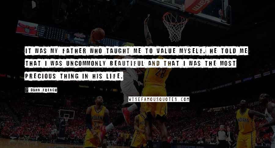 Dawn French Quotes: It was my father who taught me to value myself. He told me that I was uncommonly beautiful and that I was the most precious thing in his life.