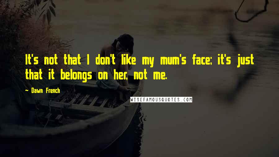 Dawn French Quotes: It's not that I don't like my mum's face; it's just that it belongs on her, not me.