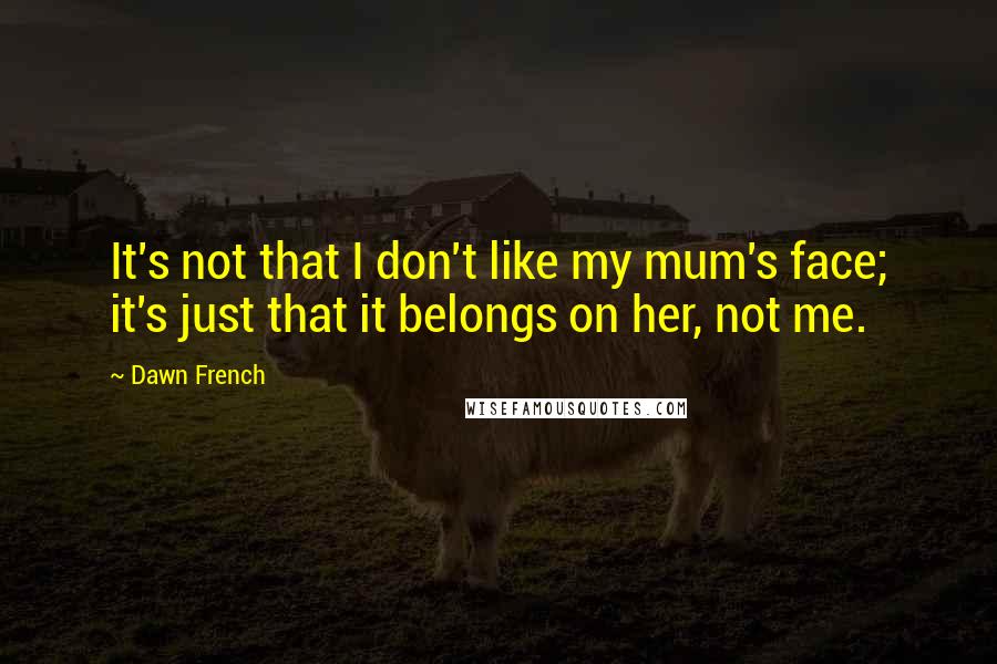 Dawn French Quotes: It's not that I don't like my mum's face; it's just that it belongs on her, not me.