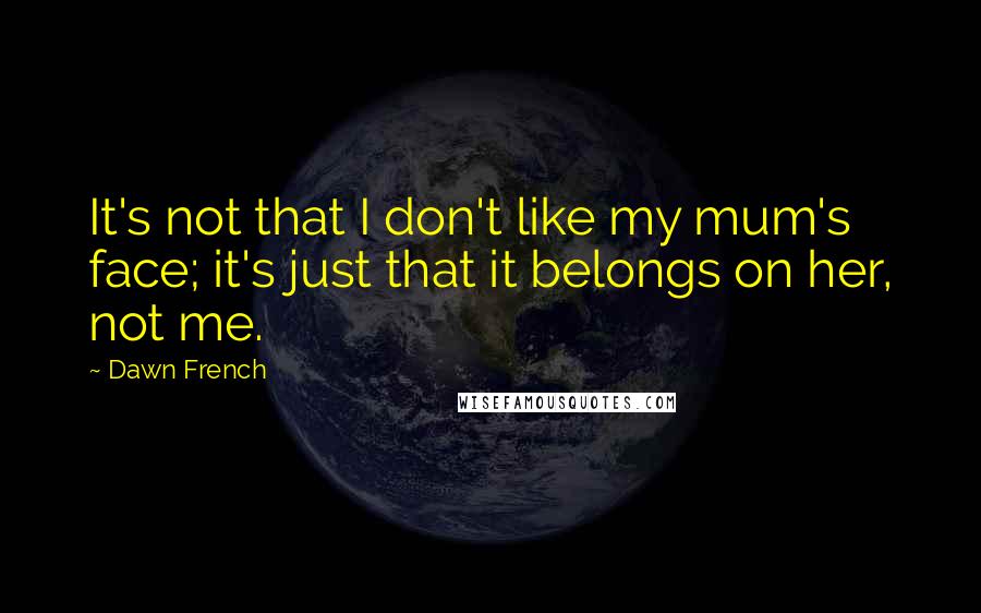 Dawn French Quotes: It's not that I don't like my mum's face; it's just that it belongs on her, not me.