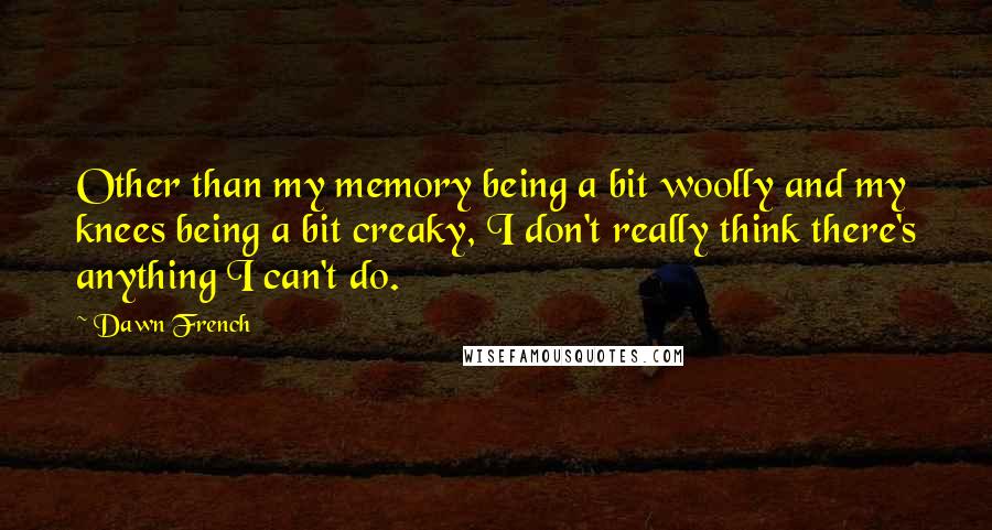 Dawn French Quotes: Other than my memory being a bit woolly and my knees being a bit creaky, I don't really think there's anything I can't do.