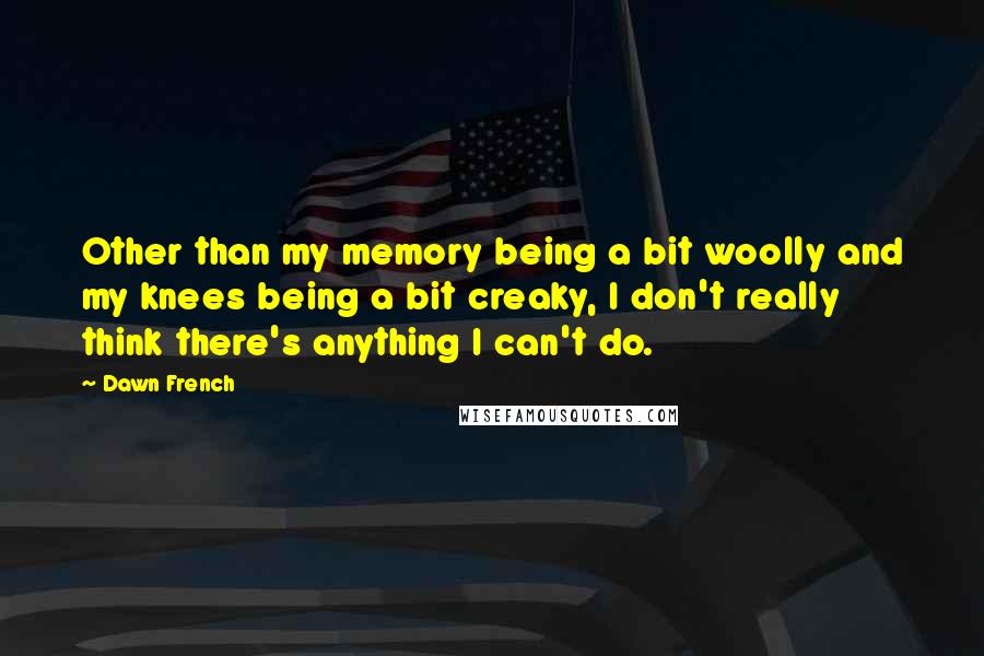 Dawn French Quotes: Other than my memory being a bit woolly and my knees being a bit creaky, I don't really think there's anything I can't do.