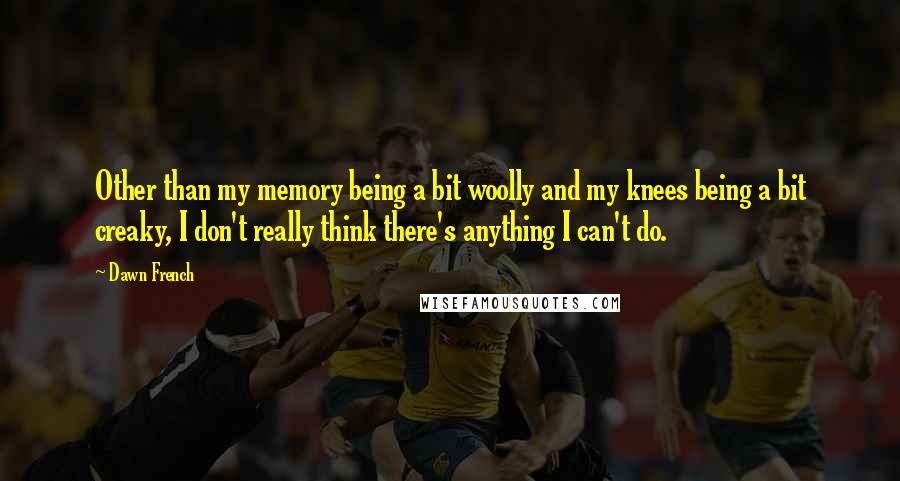 Dawn French Quotes: Other than my memory being a bit woolly and my knees being a bit creaky, I don't really think there's anything I can't do.