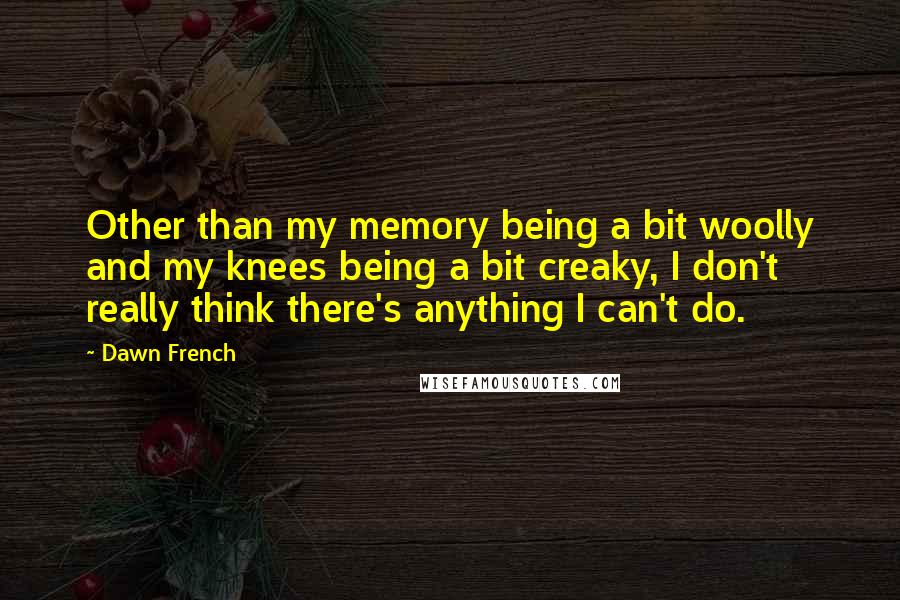 Dawn French Quotes: Other than my memory being a bit woolly and my knees being a bit creaky, I don't really think there's anything I can't do.