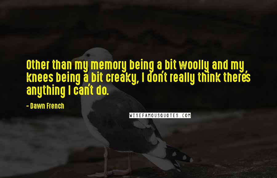 Dawn French Quotes: Other than my memory being a bit woolly and my knees being a bit creaky, I don't really think there's anything I can't do.