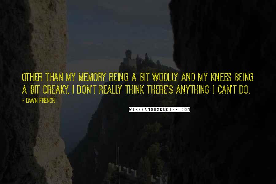 Dawn French Quotes: Other than my memory being a bit woolly and my knees being a bit creaky, I don't really think there's anything I can't do.