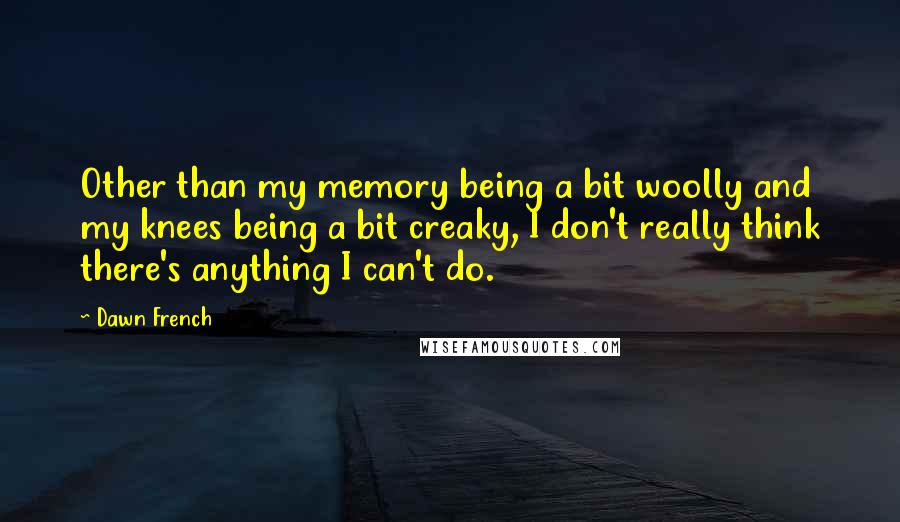 Dawn French Quotes: Other than my memory being a bit woolly and my knees being a bit creaky, I don't really think there's anything I can't do.