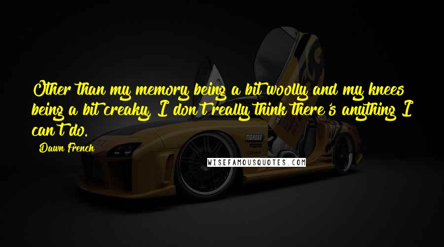 Dawn French Quotes: Other than my memory being a bit woolly and my knees being a bit creaky, I don't really think there's anything I can't do.