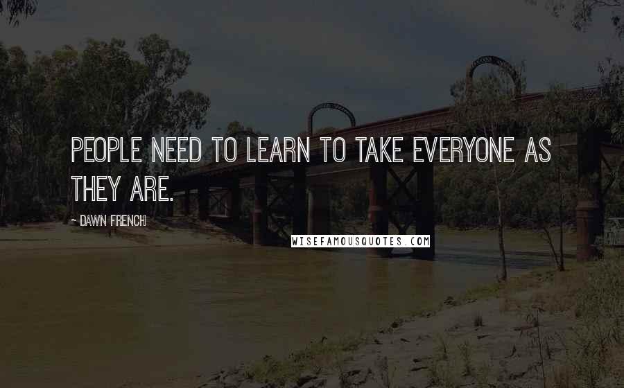 Dawn French Quotes: People need to learn to take everyone as they are.