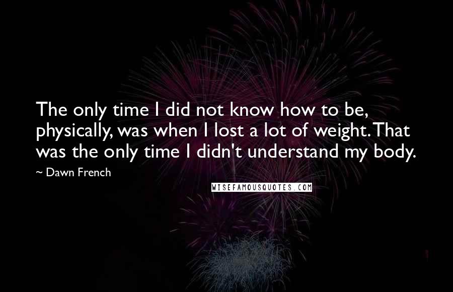 Dawn French Quotes: The only time I did not know how to be, physically, was when I lost a lot of weight. That was the only time I didn't understand my body.