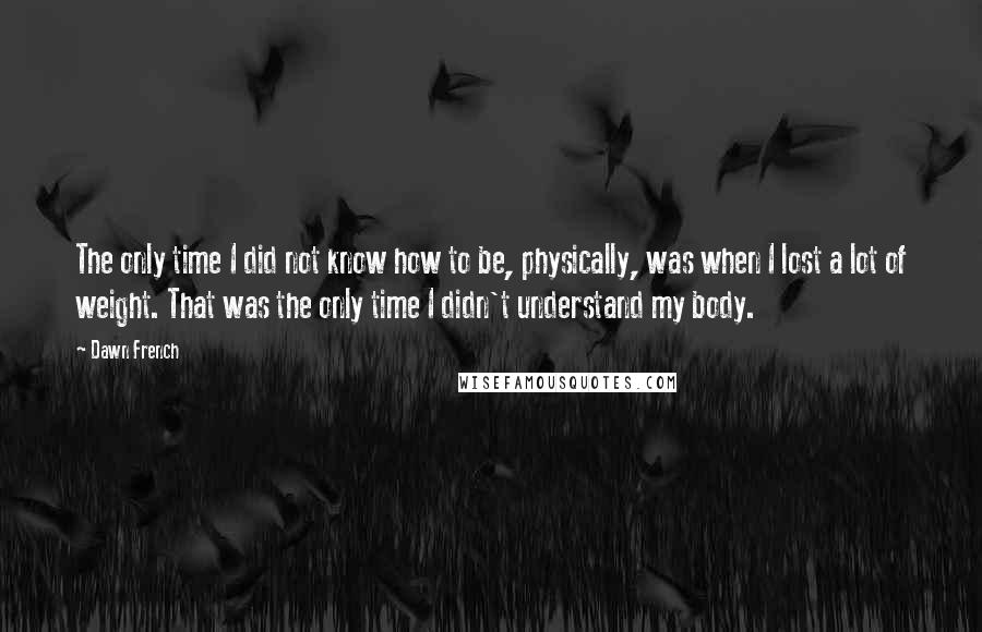 Dawn French Quotes: The only time I did not know how to be, physically, was when I lost a lot of weight. That was the only time I didn't understand my body.