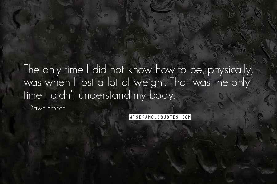 Dawn French Quotes: The only time I did not know how to be, physically, was when I lost a lot of weight. That was the only time I didn't understand my body.