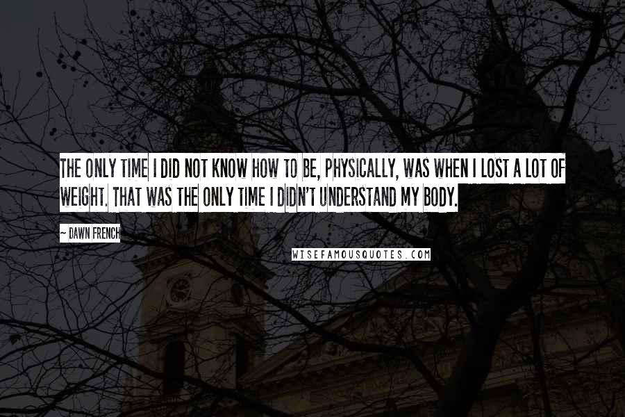 Dawn French Quotes: The only time I did not know how to be, physically, was when I lost a lot of weight. That was the only time I didn't understand my body.