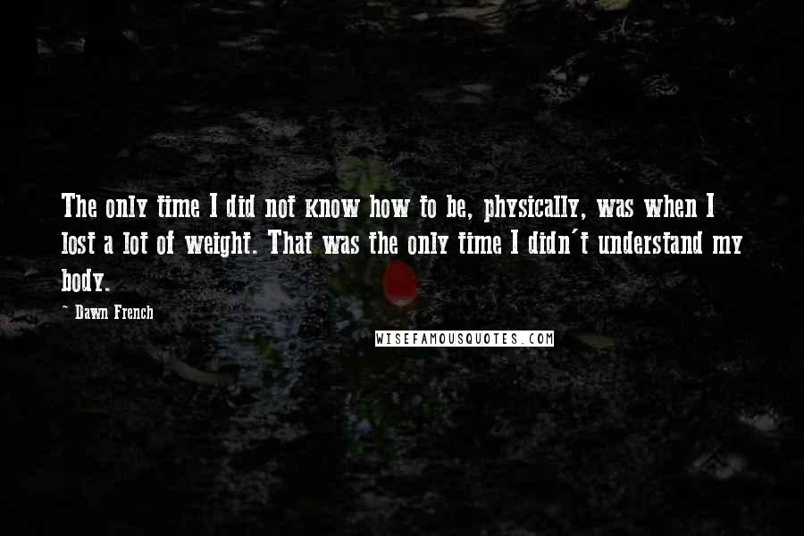 Dawn French Quotes: The only time I did not know how to be, physically, was when I lost a lot of weight. That was the only time I didn't understand my body.