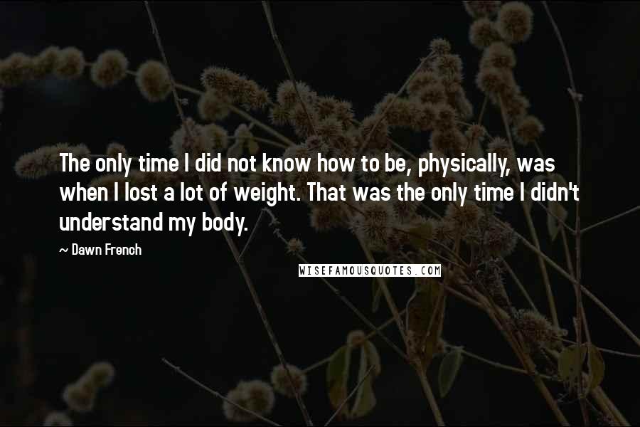 Dawn French Quotes: The only time I did not know how to be, physically, was when I lost a lot of weight. That was the only time I didn't understand my body.