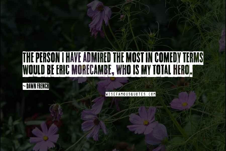 Dawn French Quotes: The person I have admired the most in comedy terms would be Eric Morecambe, who is my total hero.