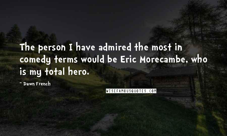 Dawn French Quotes: The person I have admired the most in comedy terms would be Eric Morecambe, who is my total hero.