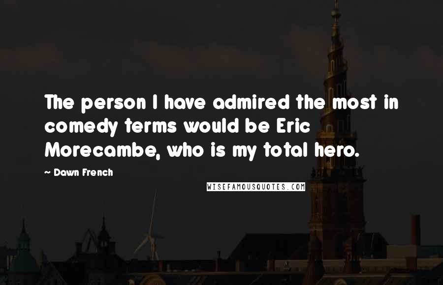 Dawn French Quotes: The person I have admired the most in comedy terms would be Eric Morecambe, who is my total hero.
